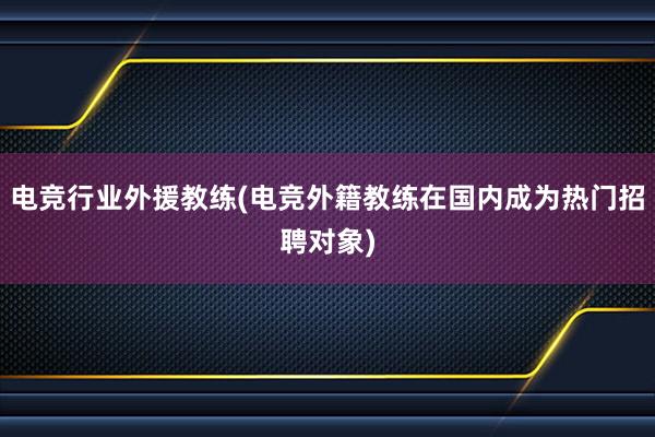 电竞行业外援教练(电竞外籍教练在国内成为热门招聘对象)