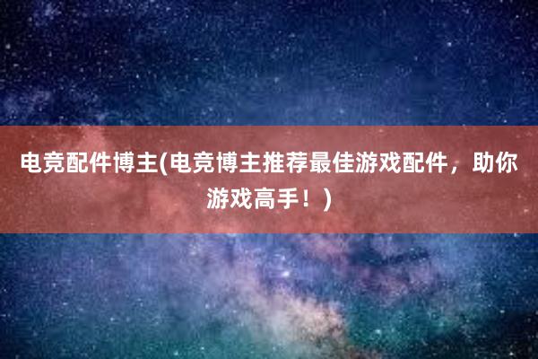 电竞配件博主(电竞博主推荐最佳游戏配件，助你游戏高手！)