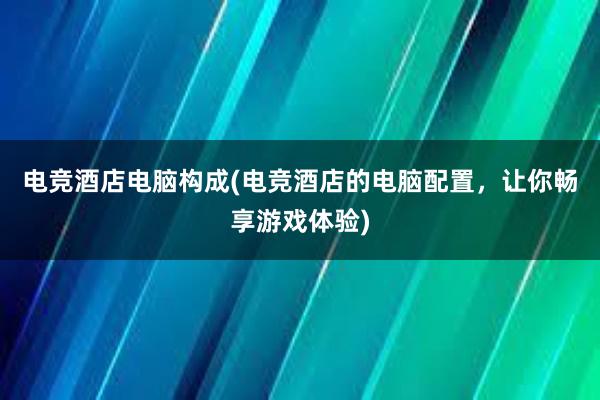 电竞酒店电脑构成(电竞酒店的电脑配置，让你畅享游戏体验)