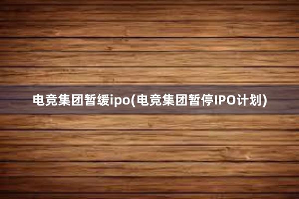 电竞集团暂缓ipo(电竞集团暂停IPO计划)