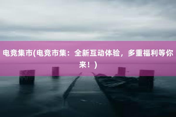 电竞集市(电竞市集：全新互动体验，多重福利等你来！)