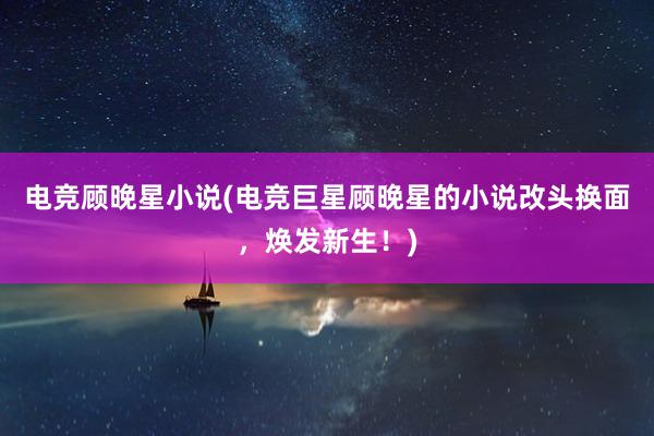 电竞顾晚星小说(电竞巨星顾晚星的小说改头换面，焕发新生！)