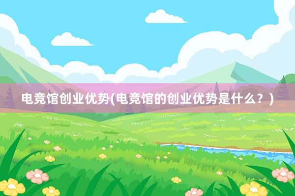 电竞馆创业优势(电竞馆的创业优势是什么？)