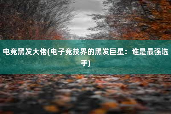 电竞黑发大佬(电子竞技界的黑发巨星：谁是最强选手)