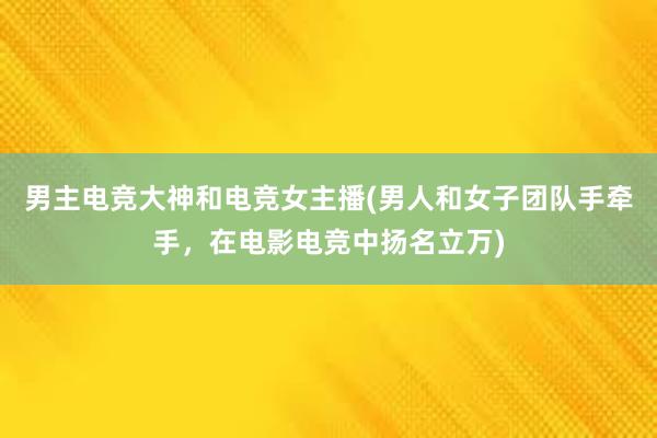 男主电竞大神和电竞女主播(男人和女子团队手牵手，在电影电竞中扬名立万)