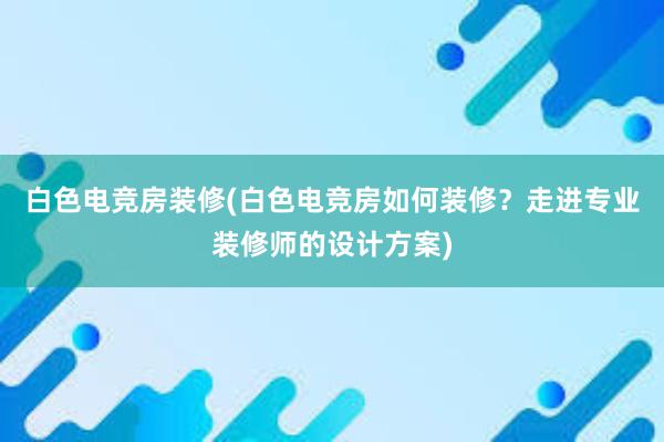 白色电竞房装修(白色电竞房如何装修？走进专业装修师的设计方案)