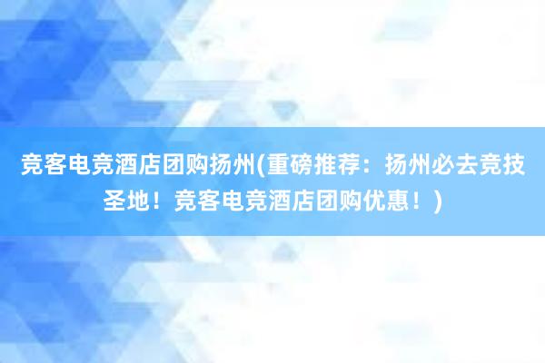 竞客电竞酒店团购扬州(重磅推荐：扬州必去竞技圣地！竞客电竞酒店团购优惠！)