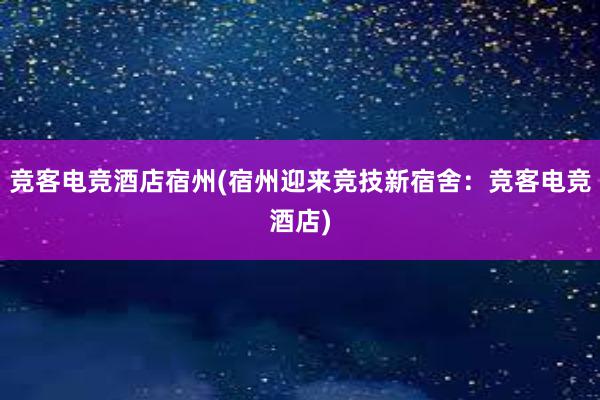 竞客电竞酒店宿州(宿州迎来竞技新宿舍：竞客电竞酒店)