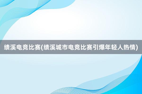 绩溪电竞比赛(绩溪城市电竞比赛引爆年轻人热情)