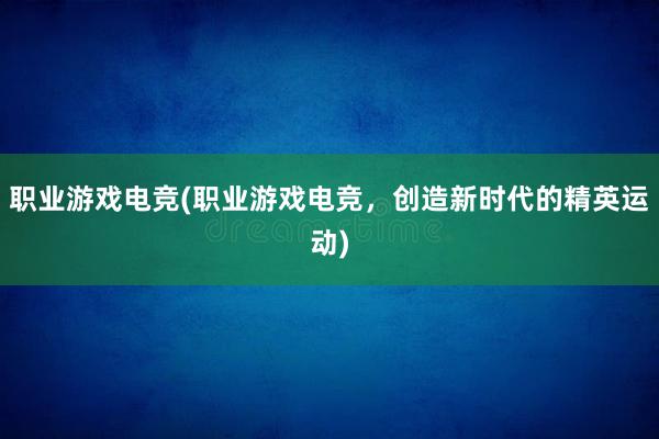 职业游戏电竞(职业游戏电竞，创造新时代的精英运动)