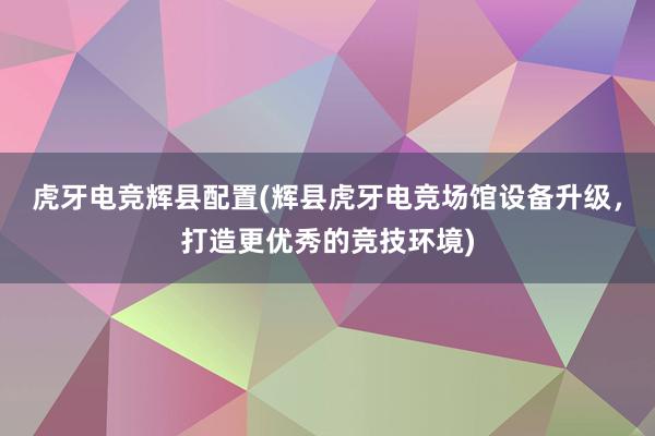 虎牙电竞辉县配置(辉县虎牙电竞场馆设备升级，打造更优秀的竞技环境)