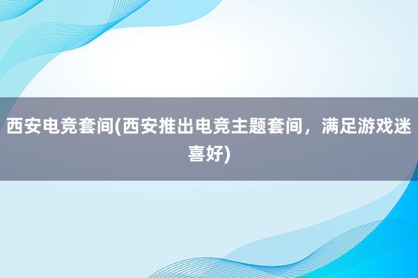 西安电竞套间(西安推出电竞主题套间，满足游戏迷喜好)