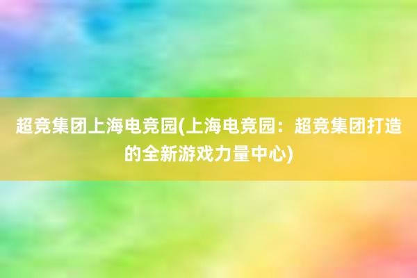 超竞集团上海电竞园(上海电竞园：超竞集团打造的全新游戏力量中心)