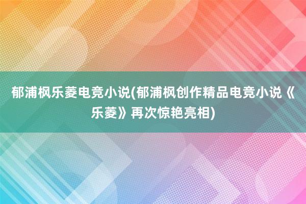 郁浦枫乐菱电竞小说(郁浦枫创作精品电竞小说《乐菱》再次惊艳亮相)