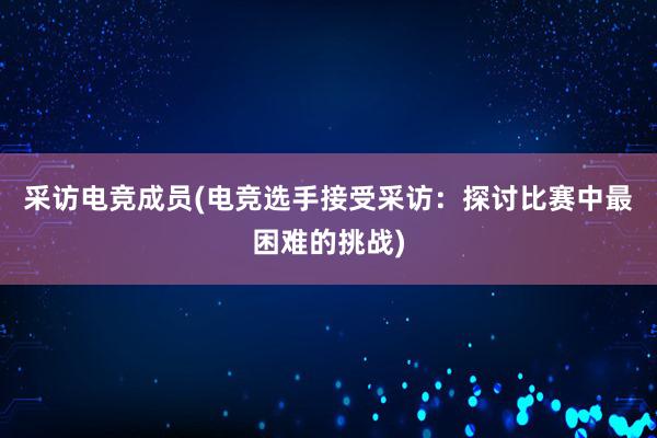 采访电竞成员(电竞选手接受采访：探讨比赛中最困难的挑战)