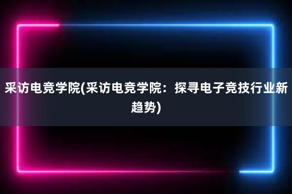 采访电竞学院(采访电竞学院：探寻电子竞技行业新趋势)