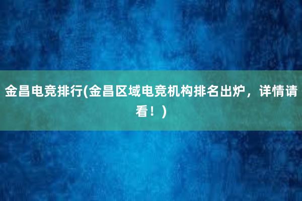 金昌电竞排行(金昌区域电竞机构排名出炉，详情请看！)