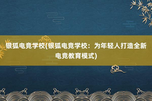 银狐电竞学校(银狐电竞学校：为年轻人打造全新电竞教育模式)