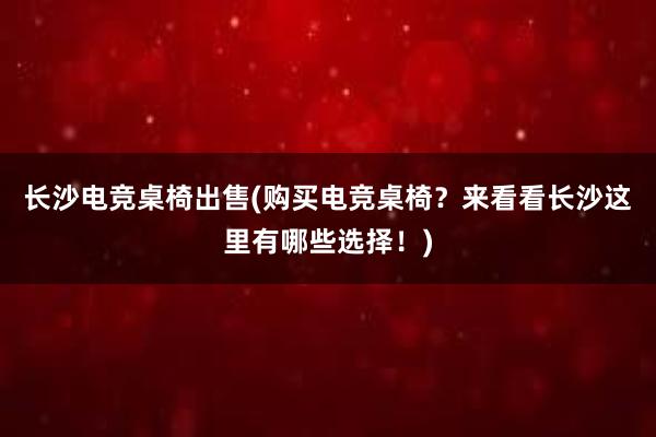 长沙电竞桌椅出售(购买电竞桌椅？来看看长沙这里有哪些选择！)