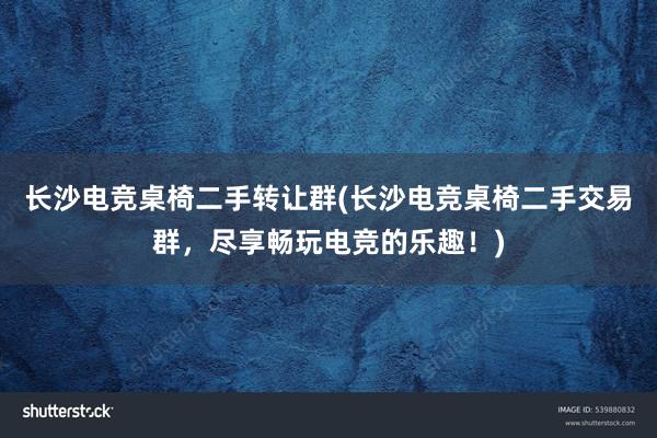 长沙电竞桌椅二手转让群(长沙电竞桌椅二手交易群，尽享畅玩电竞的乐趣！)