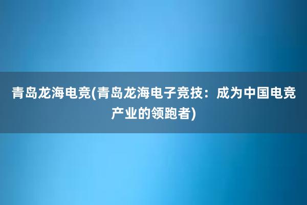 青岛龙海电竞(青岛龙海电子竞技：成为中国电竞产业的领跑者)