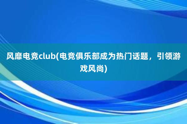 风靡电竞club(电竞俱乐部成为热门话题，引领游戏风尚)