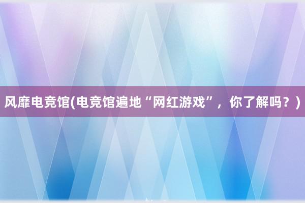 风靡电竞馆(电竞馆遍地“网红游戏”，你了解吗？)