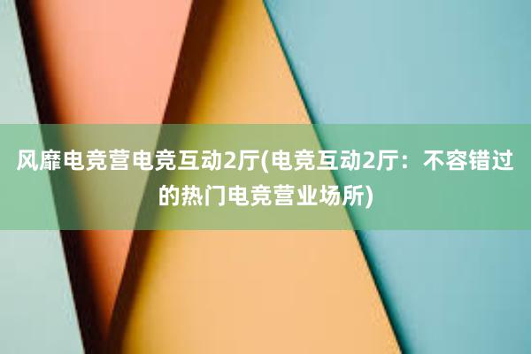 风靡电竞营电竞互动2厅(电竞互动2厅：不容错过的热门电竞营业场所)