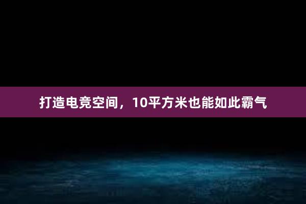 打造电竞空间，10平方米也能如此霸气