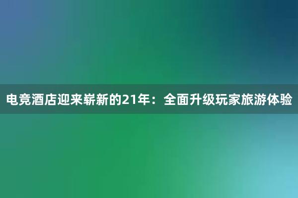 电竞酒店迎来崭新的21年：全面升级玩家旅游体验