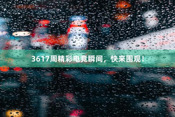 3617周精彩电竞瞬间，快来围观！