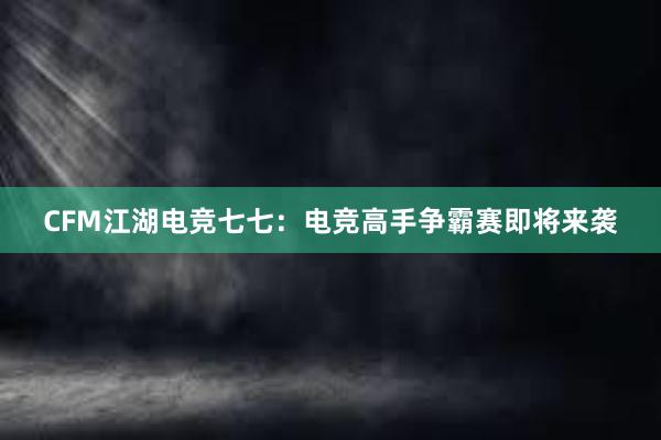 CFM江湖电竞七七：电竞高手争霸赛即将来袭