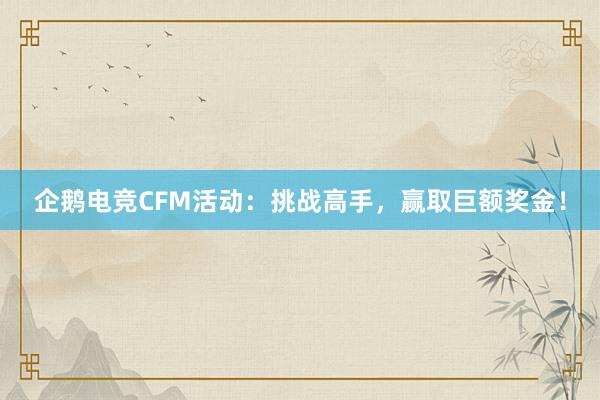 企鹅电竞CFM活动：挑战高手，赢取巨额奖金！