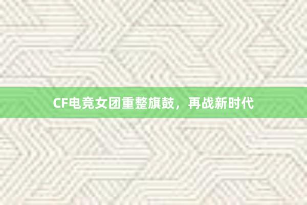 CF电竞女团重整旗鼓，再战新时代