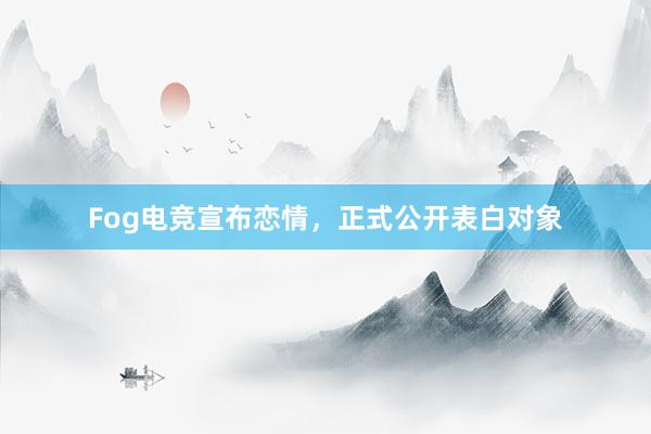 Fog电竞宣布恋情，正式公开表白对象