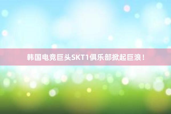 韩国电竞巨头SKT1俱乐部掀起巨浪！