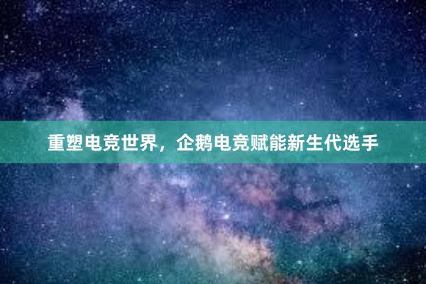 重塑电竞世界，企鹅电竞赋能新生代选手