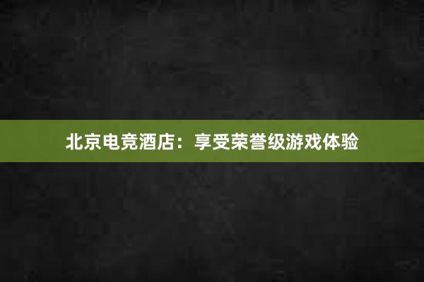 北京电竞酒店：享受荣誉级游戏体验