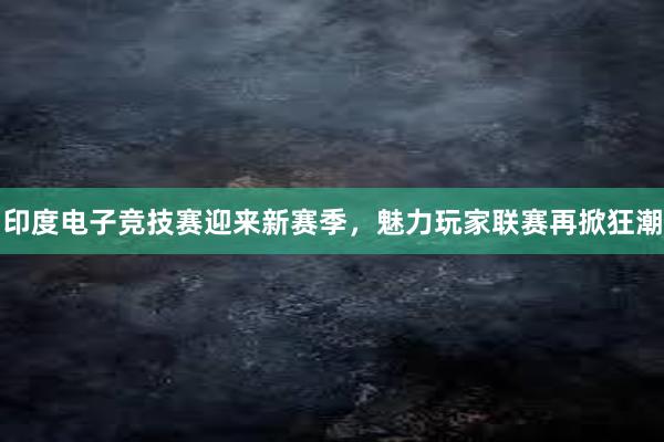 印度电子竞技赛迎来新赛季，魅力玩家联赛再掀狂潮