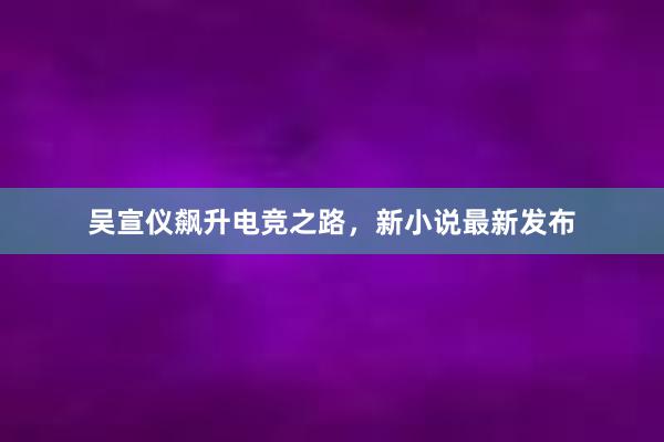 吴宣仪飙升电竞之路，新小说最新发布