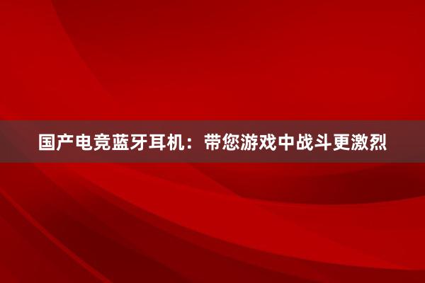 国产电竞蓝牙耳机：带您游戏中战斗更激烈