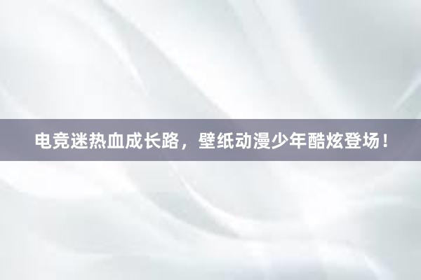 电竞迷热血成长路，壁纸动漫少年酷炫登场！