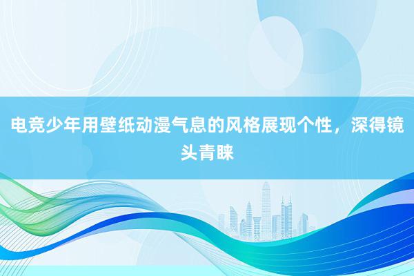 电竞少年用壁纸动漫气息的风格展现个性，深得镜头青睐