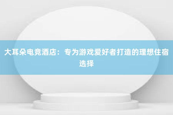 大耳朵电竞酒店：专为游戏爱好者打造的理想住宿选择