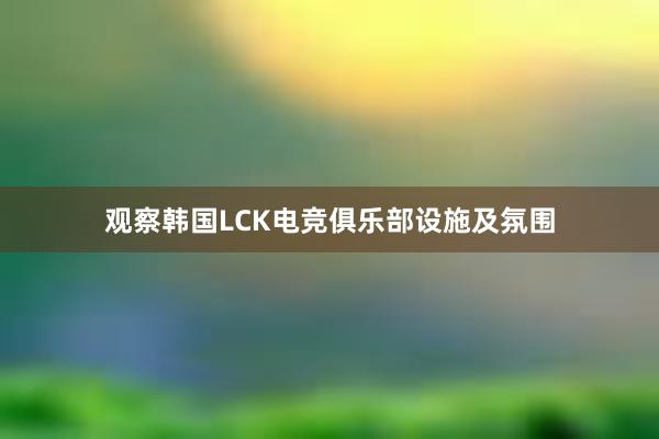 观察韩国LCK电竞俱乐部设施及氛围