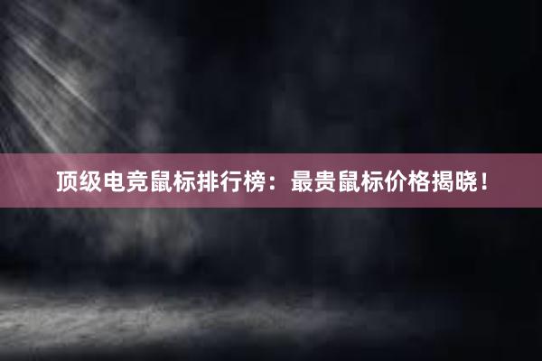 顶级电竞鼠标排行榜：最贵鼠标价格揭晓！