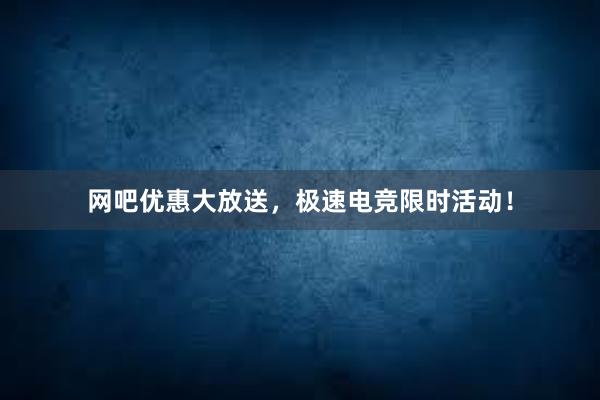 网吧优惠大放送，极速电竞限时活动！