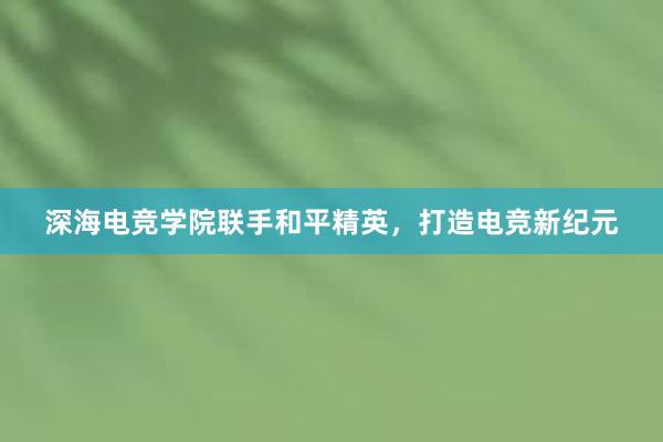 深海电竞学院联手和平精英，打造电竞新纪元