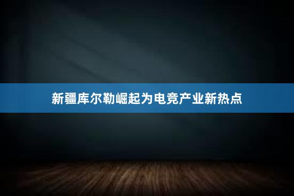 新疆库尔勒崛起为电竞产业新热点