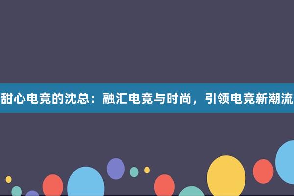 甜心电竞的沈总：融汇电竞与时尚，引领电竞新潮流